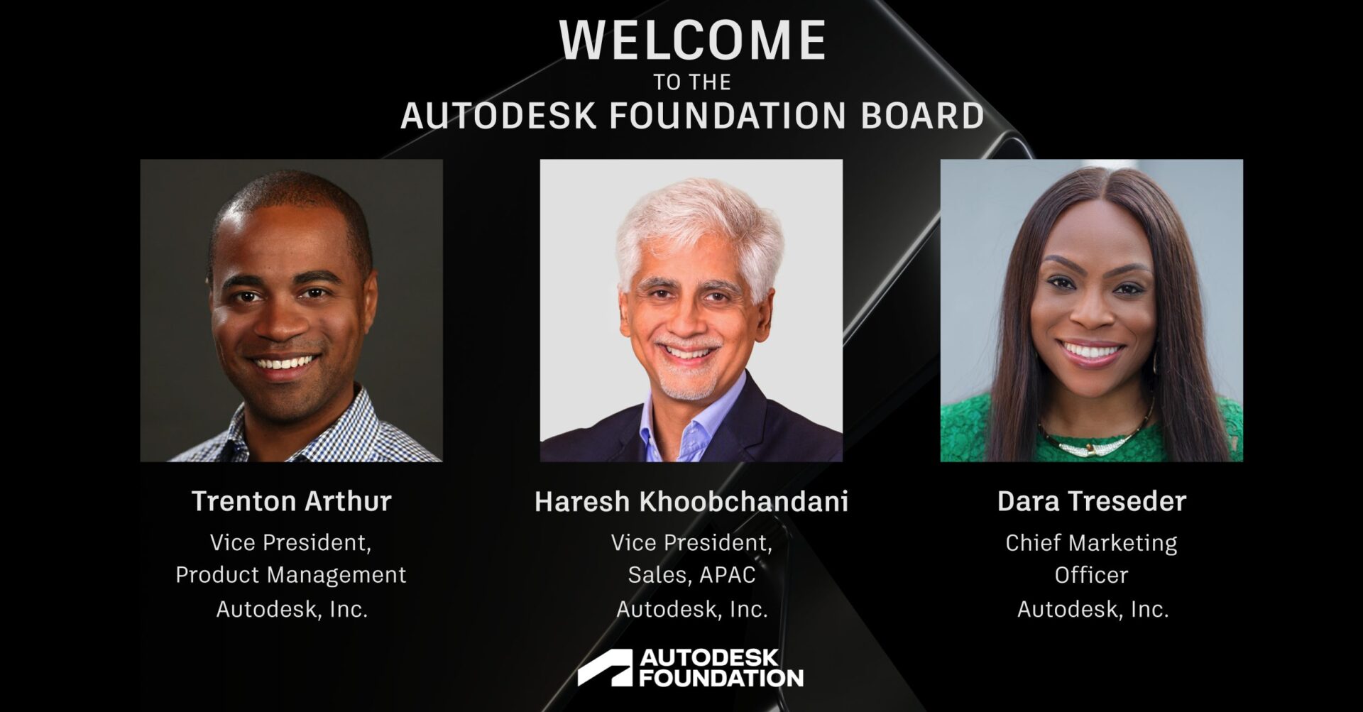 Graphic lockup of three new Autodesk Foundation Board members: Trenton Arthur, Vice President, Product Management, Autodesk, Inc.; Haresh Khoobchandani, Vice President, Sales, APAC, Autodesk, Inc.; and Dara Treseder, Chief Marketing Officer, Autodesk, Inc.